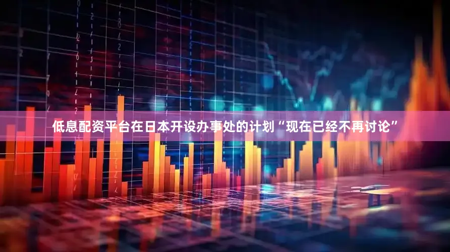 低息配资平台在日本开设办事处的计划“现在已经不再讨论”