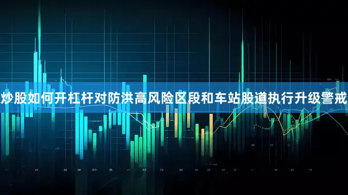 炒股如何开杠杆对防洪高风险区段和车站股道执行升级警戒